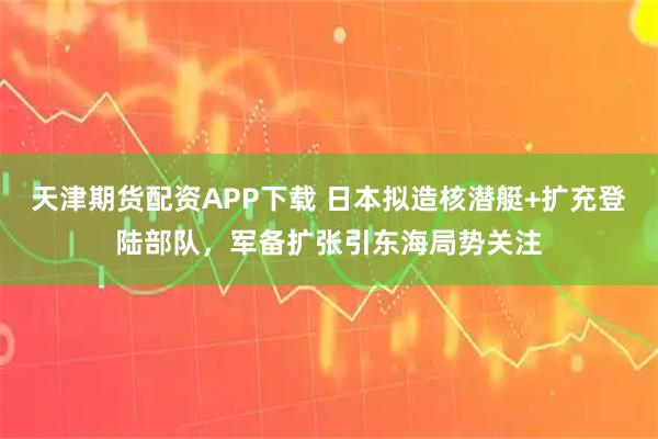 天津期貨配資APP下載 日本擬造核潛艇+擴充登陸部隊，軍備擴張引東海局勢關(guān)注