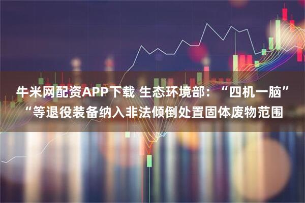 牛米網配資APP下載 生態環境部：“四機一腦”“等退役裝備納入非法傾倒處置固體廢物范圍