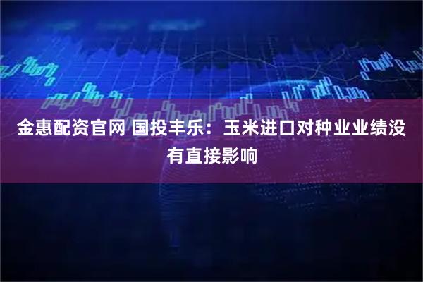 金惠配資官網 國投豐樂：玉米進口對種業(yè)業(yè)績沒有直接影響