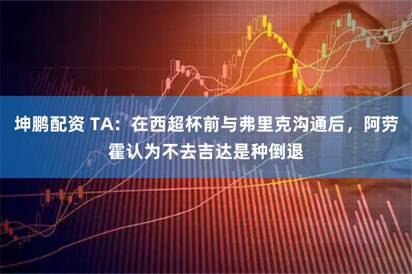 坤鵬配資 TA：在西超杯前與弗里克溝通后，阿勞霍認為不去吉達是種倒退